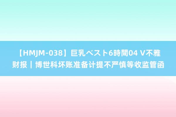 【HMJM-038】巨乳ベスト6時間04 V不雅财报｜博世科坏账准备计提不严慎等收监管函