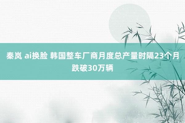 秦岚 ai换脸 韩国整车厂商月度总产量时隔23个月跌破30万辆