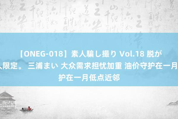 【ONEG-018】素人騙し撮り Vol.18 脱がし屋 美人限定。 三浦まい 大众需求担忧加重 油价守护在一月低点近邻