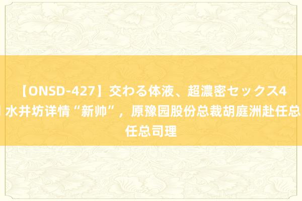 【ONSD-427】交わる体液、超濃密セックス4時間 水井坊详情“新帅”，原豫园股份总裁胡庭洲赴任总司理