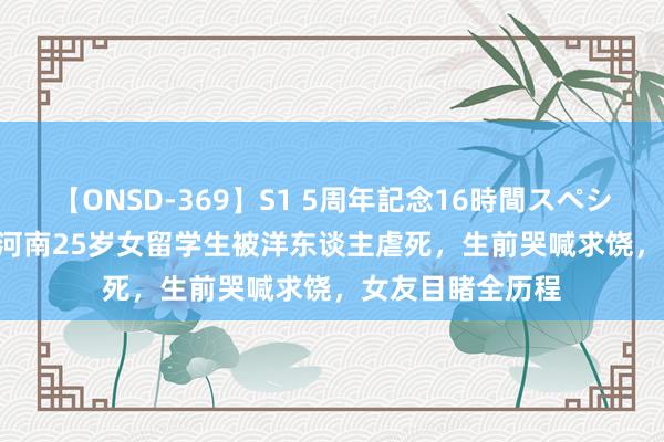 【ONSD-369】S1 5周年記念16時間スペシャル RED 16年河南25岁女留学生被洋东谈主虐死，生前哭喊求饶，女友目睹全历程