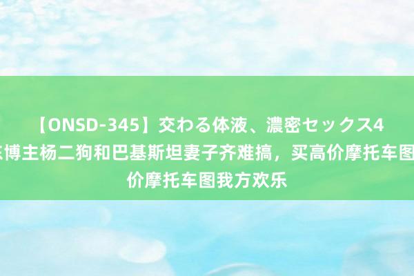 【ONSD-345】交わる体液、濃密セックス4時間 山东博主杨二狗和巴基斯坦妻子齐难搞，买高价摩托车图我方欢乐