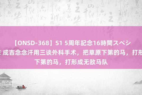 【ONSD-368】S1 5周年記念16時間スペシャル WHITE 成吉念念汗用三谈外科手术，把草原下第的马，打形成无敌马队