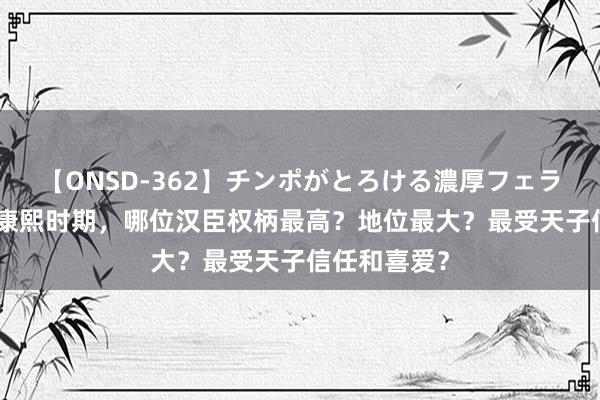 【ONSD-362】チンポがとろける濃厚フェラチオ4時間 康熙时期，哪位汉臣权柄最高？地位最大？最受天子信任和喜爱？