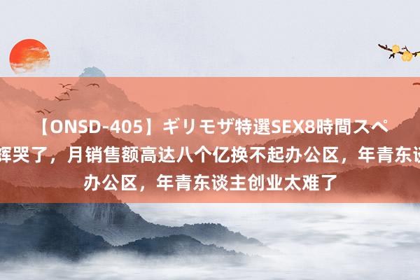 【ONSD-405】ギリモザ特選SEX8時間スペシャル 4 董宇辉哭了，月销售额高达八个亿换不起办公区，年青东谈主创业太难了