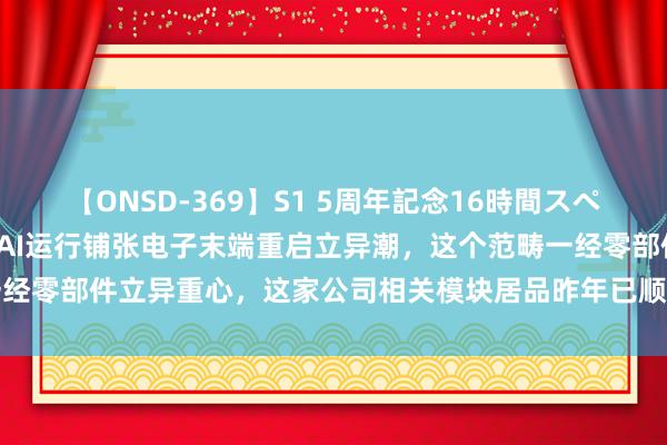 【ONSD-369】S1 5周年記念16時間スペシャル RED 「盘中宝」AI运行铺张电子末端重启立异潮，这个范畴一经零部件立异重心，这家公司相关模块居品昨年已顺利量产并为大客户供应