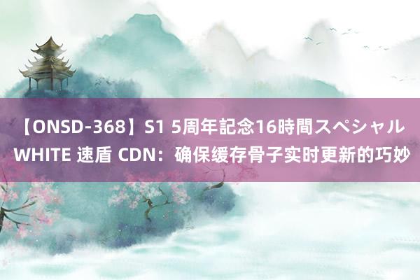 【ONSD-368】S1 5周年記念16時間スペシャル WHITE 速盾 CDN：确保缓存骨子实时更新的巧妙