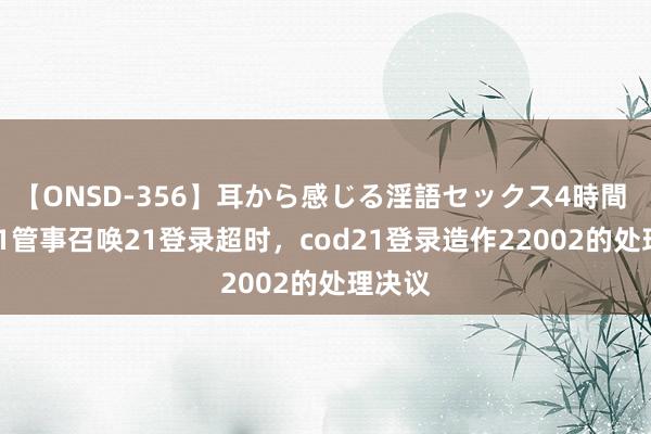 【ONSD-356】耳から感じる淫語セックス4時間 cod21管事召唤21登录超时，cod21登录造作22002的处理决议