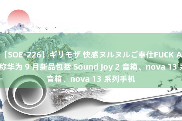 【SOE-226】ギリモザ 快感ヌルヌルご奉仕FUCK Ami 音讯称华为 9 月新品包括 Sound Joy 2 音箱、nova 13 系列手机