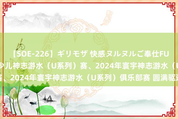 【SOE-226】ギリモザ 快感ヌルヌルご奉仕FUCK Ami 2024年寰宇少儿神志游水（U系列）赛、2024年寰宇神志游水（U系列）俱乐部赛 圆满驱逐