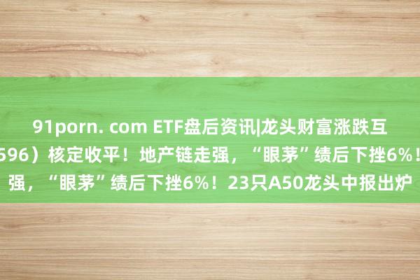 91porn. com ETF盘后资讯|龙头财富涨跌互现，A50ETF华宝（159596）核定收平！地产链走强，“眼茅”绩后下挫6%！23只A50龙头中报出炉