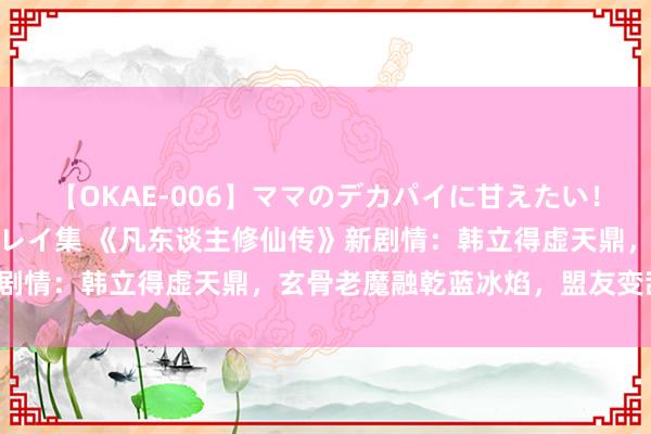 【OKAE-006】ママのデカパイに甘えたい！抜かれたい！オッパイプレイ集 《凡东谈主修仙传》新剧情：韩立得虚天鼎，玄骨老魔融乾蓝冰焰，盟友变敌手！