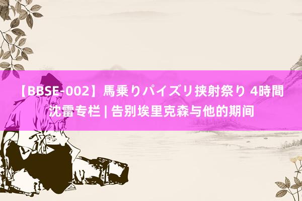 【BBSE-002】馬乗りパイズリ挟射祭り 4時間 沈雷专栏 | 告别埃里克森与他的期间