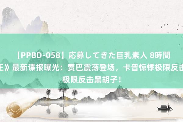 【PPBD-058】応募してきた巨乳素人 8時間 《海贼王》最新谍报曝光：贾巴震荡登场，卡普惊悸极限反击黑胡子！