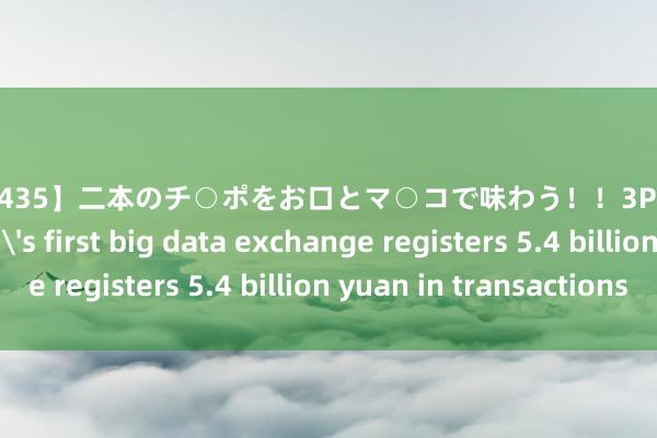 【JUSD-435】二本のチ○ポをお口とマ○コで味わう！！3Pファック8時間 China's first big data exchange registers 5.4 billion yuan in transactions