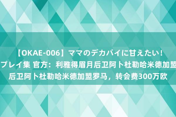 【OKAE-006】ママのデカパイに甘えたい！抜かれたい！オッパイプレイ集 官方：利雅得眉月后卫阿卜杜勒哈米德加盟罗马，转会费300万欧