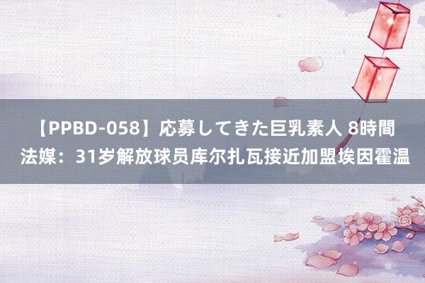 【PPBD-058】応募してきた巨乳素人 8時間 法媒：31岁解放球员库尔扎瓦接近加盟埃因霍温