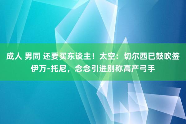 成人 男同 还要买东谈主！太空：切尔西已鼓吹签伊万-托尼，念念引进别称高产弓手