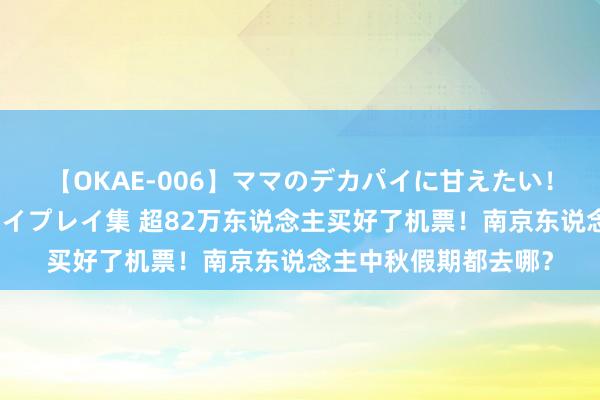 【OKAE-006】ママのデカパイに甘えたい！抜かれたい！オッパイプレイ集 超82万东说念主买好了机票！南京东说念主中秋假期都去哪？