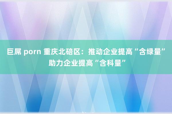 巨屌 porn 重庆北碚区：推动企业提高“含绿量” 助力企业提高“含科量”