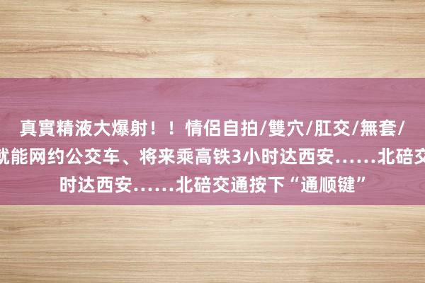 真實精液大爆射！！情侶自拍/雙穴/肛交/無套/大量噴精 家门口就能网约公交车、将来乘高铁3小时达西安……北碚交通按下“通顺键”