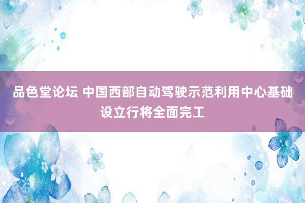 品色堂论坛 中国西部自动驾驶示范利用中心基础设立行将全面完工