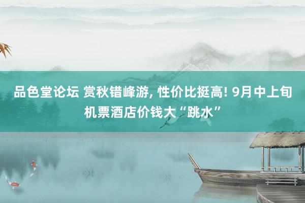 品色堂论坛 赏秋错峰游， 性价比挺高! 9月中上旬机票酒店价钱大“跳水”