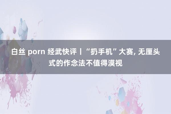 白丝 porn 经武快评丨“扔手机”大赛， 无厘头式的作念法不值得漠视