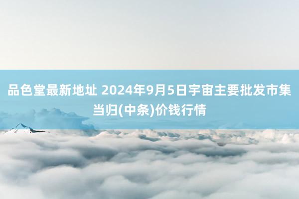 品色堂最新地址 2024年9月5日宇宙主要批发市集当归(中条)价钱行情