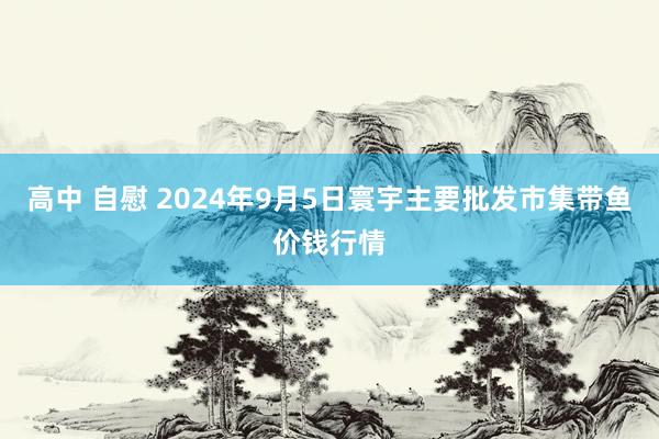 高中 自慰 2024年9月5日寰宇主要批发市集带鱼价钱行情