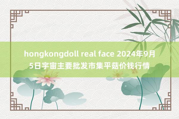 hongkongdoll real face 2024年9月5日宇宙主要批发市集平菇价钱行情