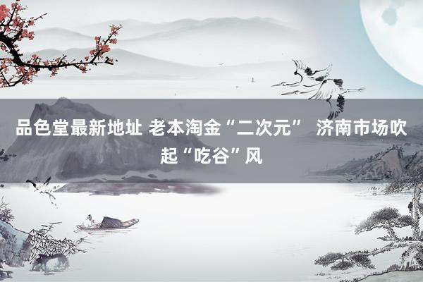 品色堂最新地址 老本淘金“二次元”  济南市场吹起“吃谷”风