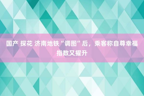 国产 探花 济南地铁“调图”后，乘客称自尊幸福指数又擢升