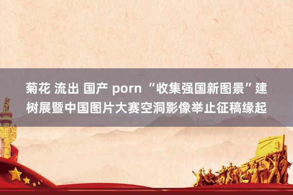 菊花 流出 国产 porn “收集强国新图景”建树展暨中国图片大赛空洞影像举止征稿缘起