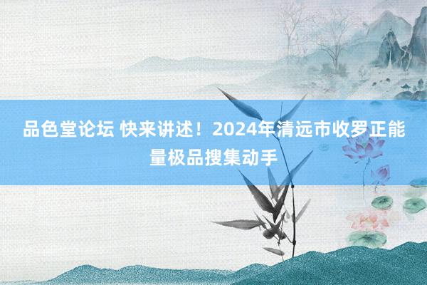 品色堂论坛 快来讲述！2024年清远市收罗正能量极品搜集动手