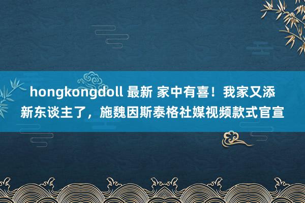 hongkongdoll 最新 家中有喜！我家又添新东谈主了，施魏因斯泰格社媒视频款式官宣