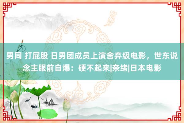 男同 打屁股 日男团成员上演舍弃级电影，世东说念主眼前自爆：硬不起来|奈绪|日本电影