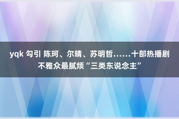 yqk 勾引 陈珂、尔晴、苏明哲……十部热播剧不雅众最腻烦“三类东说念主”