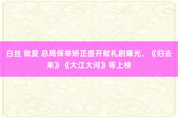 白丝 做爱 总局保举矫正盛开献礼剧曝光，《归去来》《大江大河》等上榜