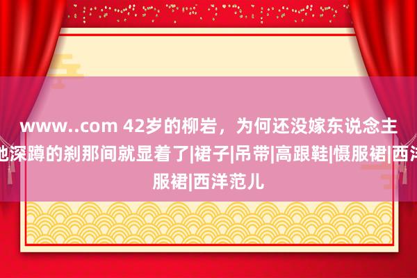 www..com 42岁的柳岩，为何还没嫁东说念主？看她深蹲的刹那间就显着了|裙子|吊带|高跟鞋|慑服裙|西洋范儿