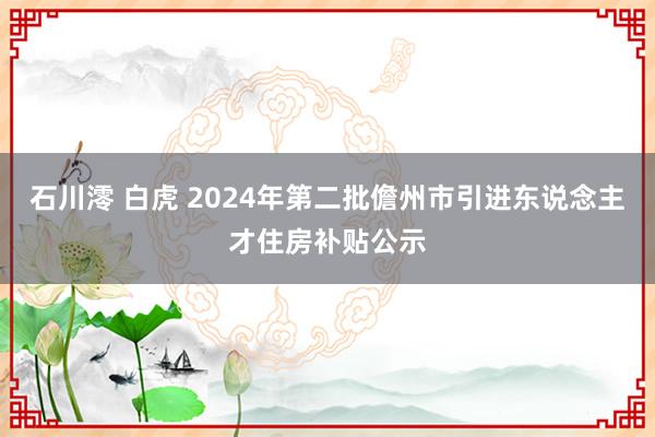 石川澪 白虎 2024年第二批儋州市引进东说念主才住房补贴公示