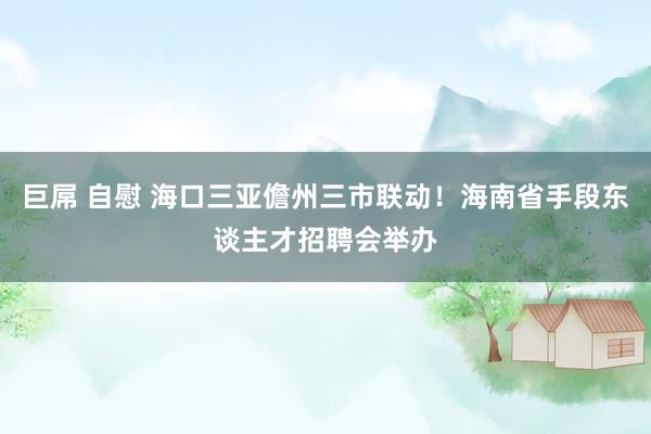 巨屌 自慰 海口三亚儋州三市联动！海南省手段东谈主才招聘会举办