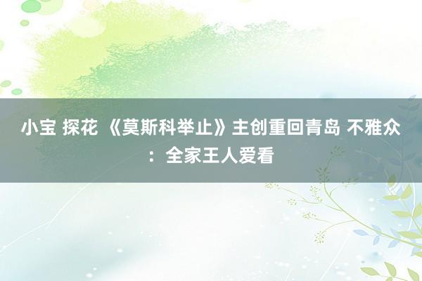 小宝 探花 《莫斯科举止》主创重回青岛 不雅众：全家王人爱看