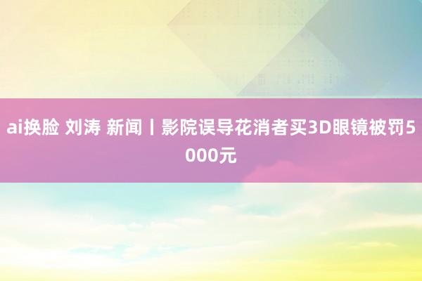 ai换脸 刘涛 新闻丨影院误导花消者买3D眼镜被罚5000元