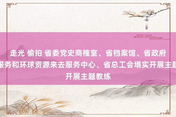 走光 偷拍 省委党史商榷室、省档案馆、省政府政务服务和环球资源来去服务中心、省总工会塌实开展主题教练