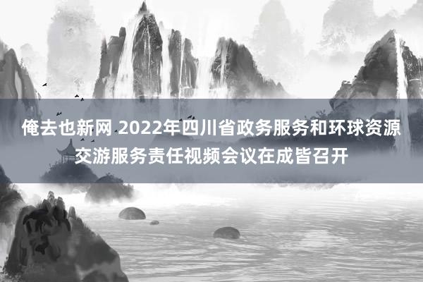 俺去也新网 2022年四川省政务服务和环球资源交游服务责任视频会议在成皆召开